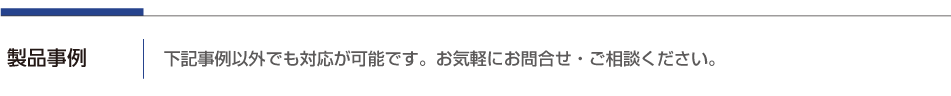 製品事例・下記事例以外でも対応が可能です。お気軽にお問合せ、ご相談ください。